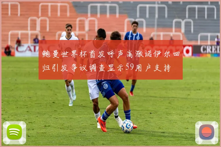 鲍曼世界杯首发呼声高涨诺伊尔回归引发争议调查显示59用户支持