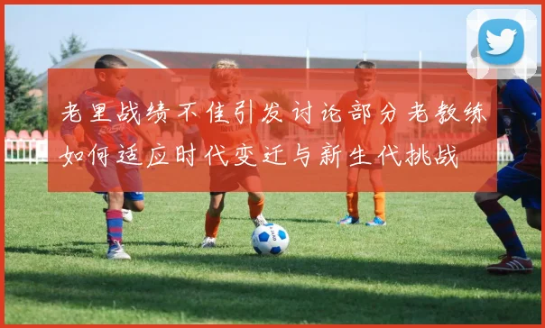 老里战绩不佳引发讨论部分老教练如何适应时代变迁与新生代挑战