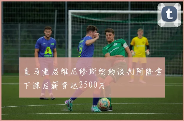 皇马重启维尼修斯续约谈判阿隆索下课后薪资达2500万