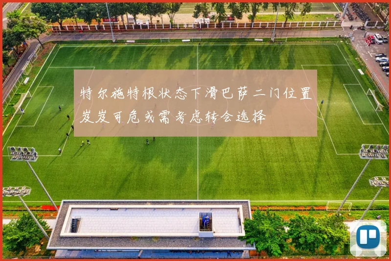 特尔施特根状态下滑巴萨二门位置岌岌可危或需考虑转会选择