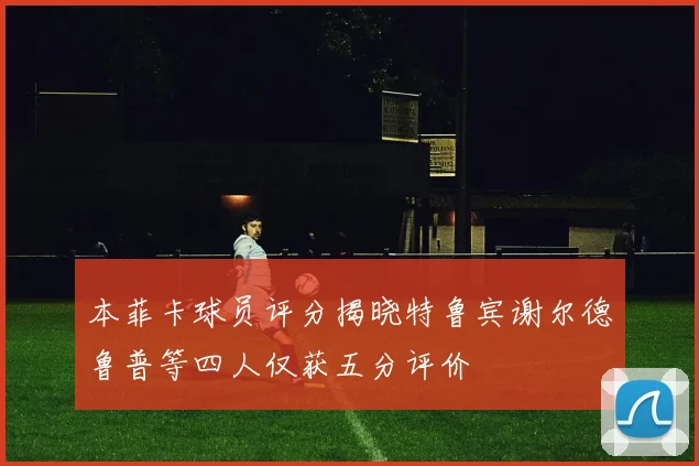 本菲卡球员评分揭晓特鲁宾谢尔德鲁普等四人仅获五分评价