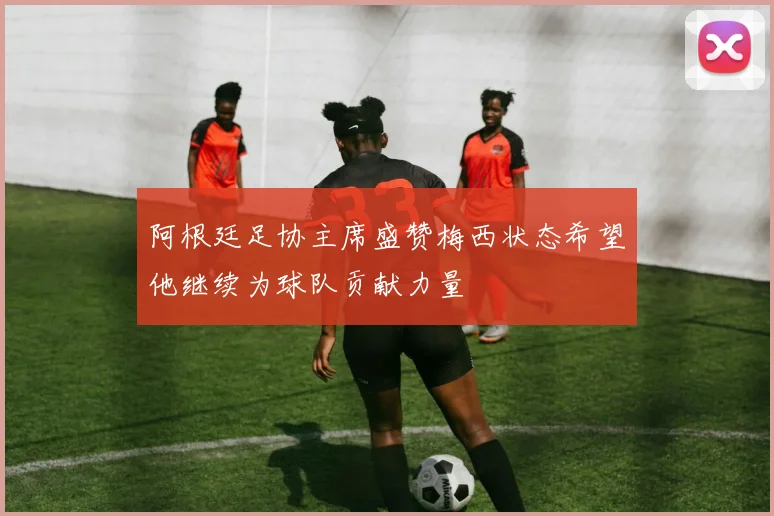 阿根廷足协主席盛赞梅西状态希望他继续为球队贡献力量
