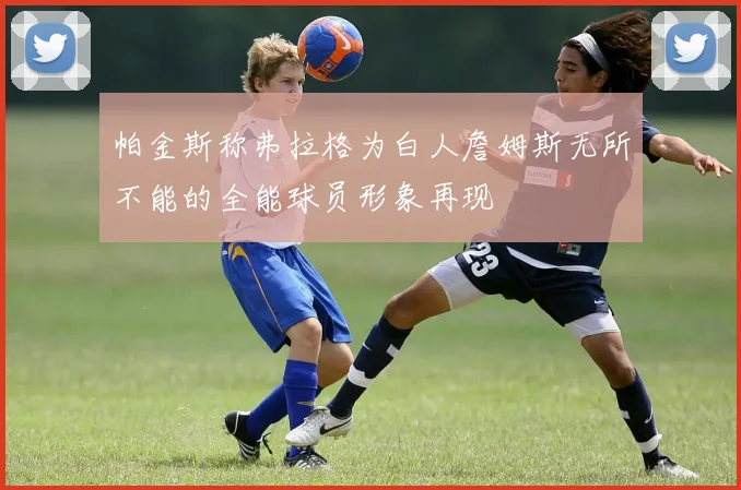 帕金斯称弗拉格为白人詹姆斯无所不能的全能球员形象再现