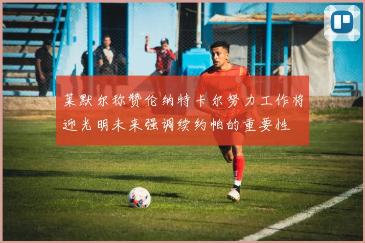莱默尔称赞伦纳特卡尔努力工作将迎光明未来强调续约帕的重要性