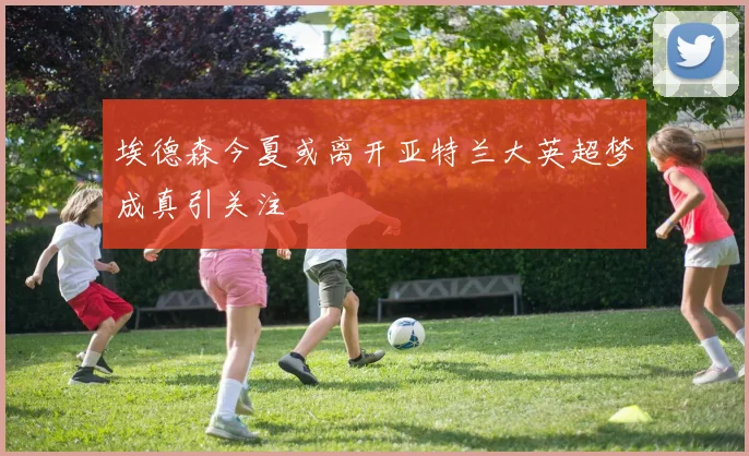 埃德森今夏或离开亚特兰大英超梦成真引关注