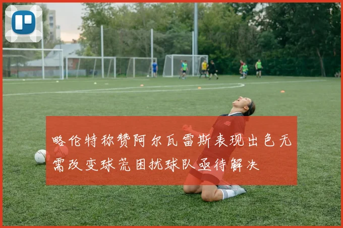 略伦特称赞阿尔瓦雷斯表现出色无需改变球荒困扰球队亟待解决