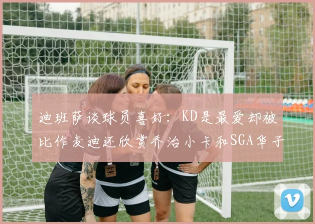 迪班萨谈球员喜好：KD是最爱却被比作麦迪还欣赏乔治小卡和SGA华子