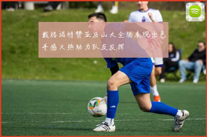 戴格诺特赞亚历山大全场表现出色手感火热助力队友发挥