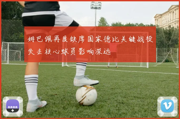 姆巴佩再度缺席国家德比关键战役失去核心球员影响深远