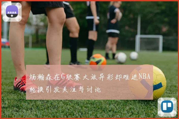 杨瀚森在G联赛大放异彩却难进NBA轮换引发关注与讨论