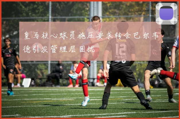 皇马核心球员施压要求转会巴尔韦德引发管理层困扰