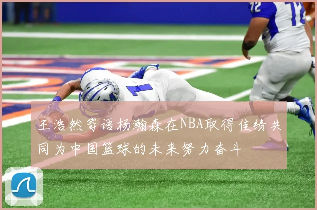 王浩然寄语杨瀚森在NBA取得佳绩共同为中国篮球的未来努力奋斗