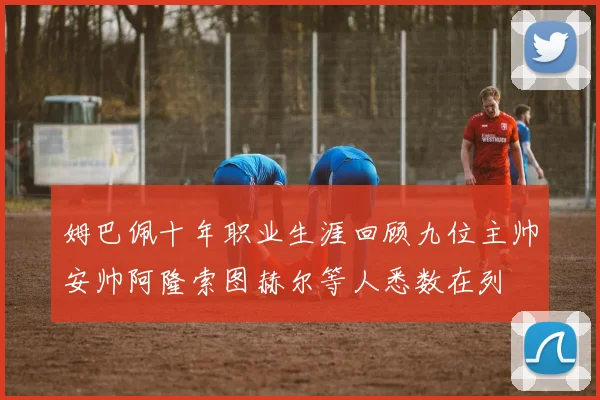 姆巴佩十年职业生涯回顾九位主帅安帅阿隆索图赫尔等人悉数在列