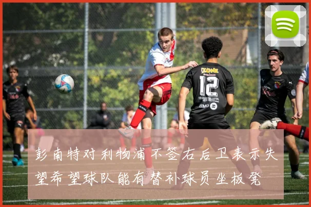彭南特对利物浦不签右后卫表示失望希望球队能有替补球员坐板凳