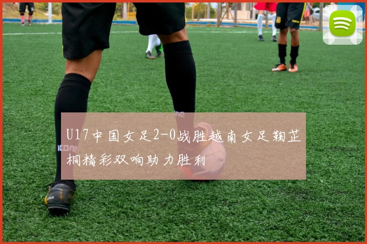 U17中国女足2-0战胜越南女足鞠芷桐精彩双响助力胜利