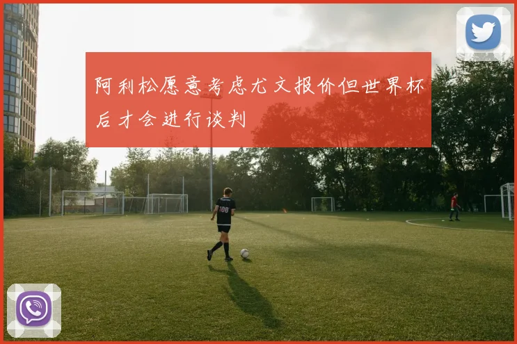 阿利松愿意考虑尤文报价但世界杯后才会进行谈判