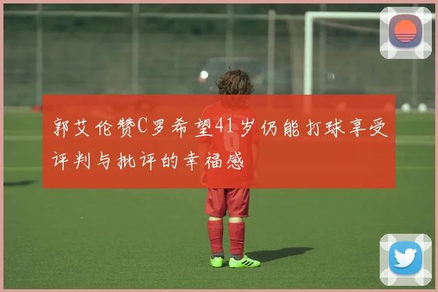 郭艾伦赞C罗希望41岁仍能打球享受评判与批评的幸福感