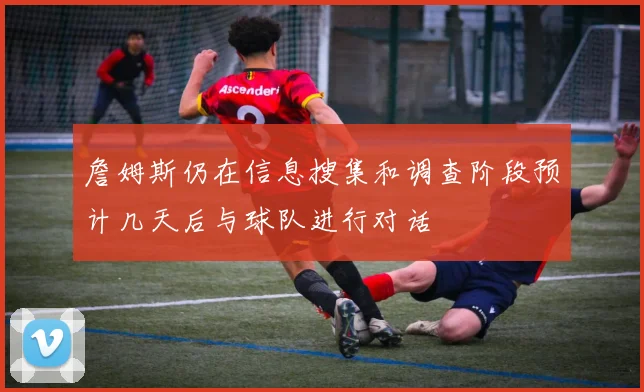 詹姆斯仍在信息搜集和调查阶段预计几天后与球队进行对话
